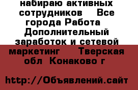 набираю активных сотрудников  - Все города Работа » Дополнительный заработок и сетевой маркетинг   . Тверская обл.,Конаково г.